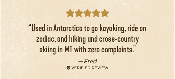 ⭐⭐⭐⭐⭐ "Used in Antarctic to go kayaking, ride on zodiac, and hiking and cross-country skiing in MT with zero complaints." - Fred ✔ verified review