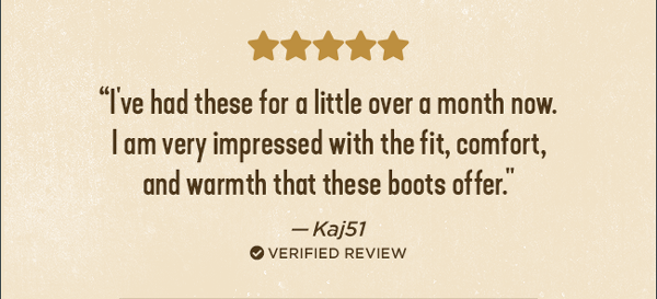 ⭐⭐⭐⭐⭐ I've had these for a little over a month now. I am impressed with the fit, comfort, and warmth that these boots offer." - Kaj51 ✔ verified review